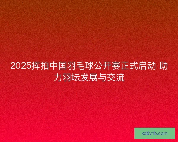 2025挥拍中国羽毛球公开赛正式启动 助力羽坛发展与交流