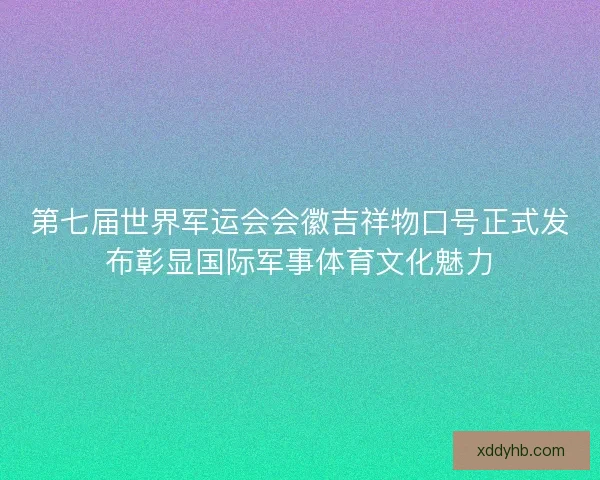 第七届世界军运会会徽吉祥物口号正式发布彰显国际军事体育文化魅力